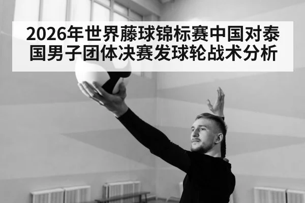 2026年世界藤球锦标赛中国对泰国男子团体决赛发球轮战术分析